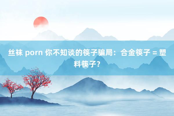 丝袜 porn 你不知谈的筷子骗局：合金筷子 = 塑料筷子？