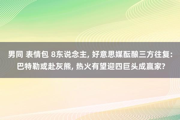 男同 表情包 8东说念主， 好意思媒酝酿三方往复: 巴特勒或赴灰熊， 热火有望迎四巨头成赢家?