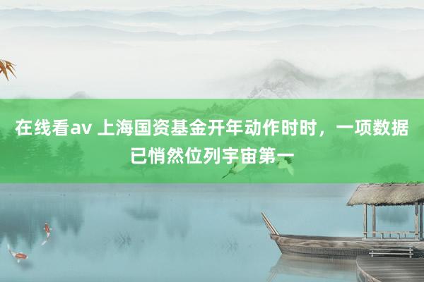 在线看av 上海国资基金开年动作时时，一项数据已悄然位列宇宙第一