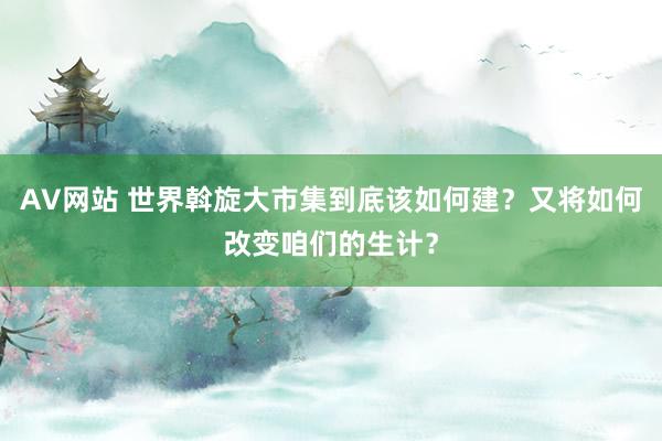 AV网站 世界斡旋大市集到底该如何建？又将如何改变咱们的生计？