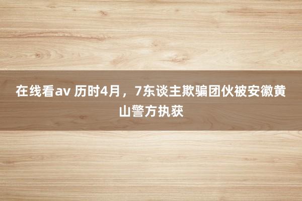 在线看av 历时4月，7东谈主欺骗团伙被安徽黄山警方执获