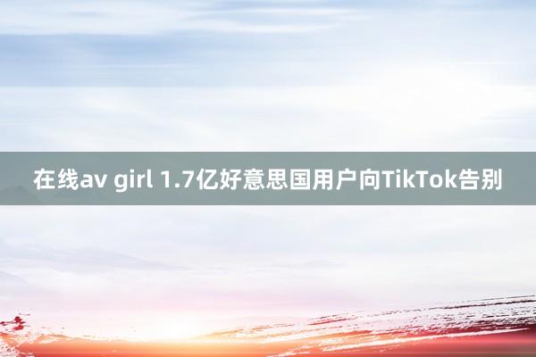 在线av girl 1.7亿好意思国用户向TikTok告别