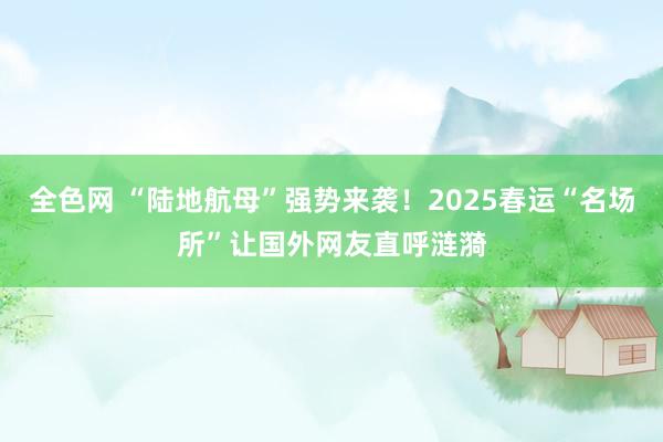 全色网 “陆地航母”强势来袭！2025春运“名场所”让国外网友直呼涟漪