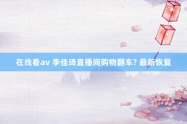 在线看av 李佳琦直播间购物翻车? 最新恢复