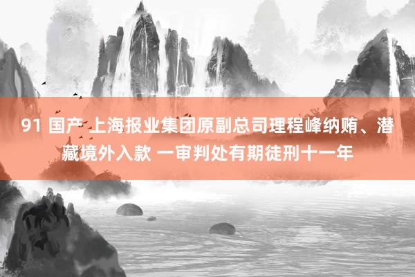 91 国产 上海报业集团原副总司理程峰纳贿、潜藏境外入款 一审判处有期徒刑十一年