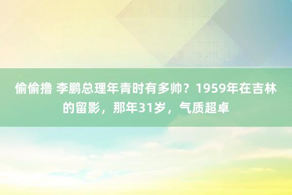 偷偷撸 李鹏总理年青时有多帅？1959年在吉林的留影，那年31岁，气质超卓