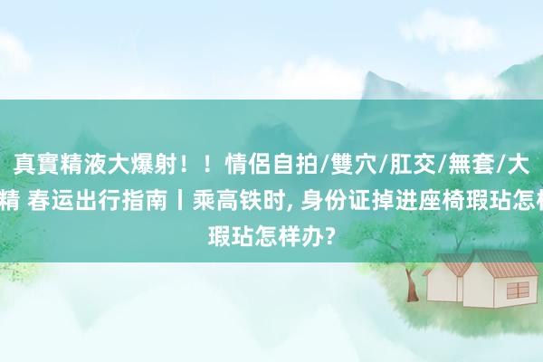 真實精液大爆射！！情侶自拍/雙穴/肛交/無套/大量噴精 春运出行指南丨乘高铁时， 身份证掉进座椅瑕玷怎样办?