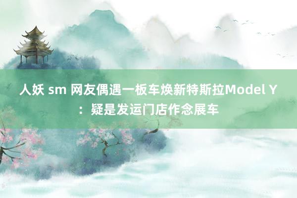 人妖 sm 网友偶遇一板车焕新特斯拉Model Y：疑是发运门店作念展车