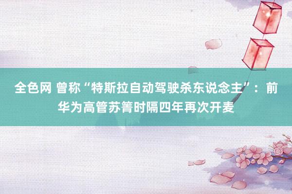 全色网 曾称“特斯拉自动驾驶杀东说念主”：前华为高管苏箐时隔四年再次开麦