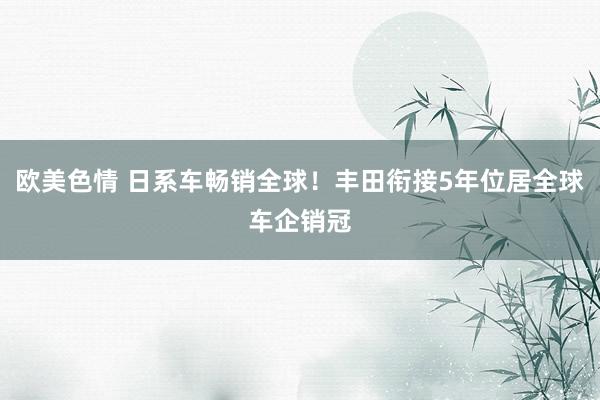 欧美色情 日系车畅销全球！丰田衔接5年位居全球车企销冠