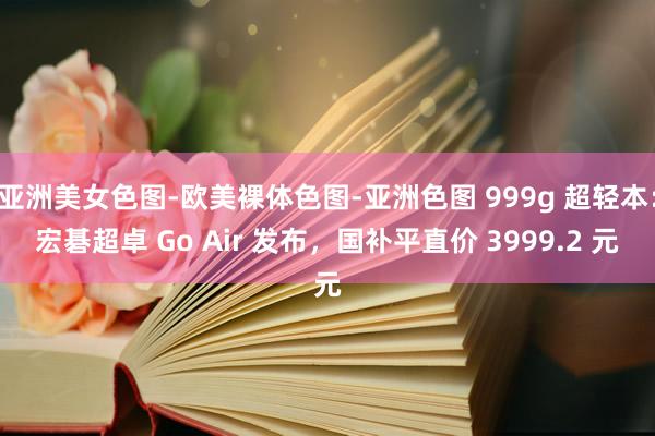 亚洲美女色图-欧美裸体色图-亚洲色图 999g 超轻本：宏碁超卓 Go Air 发布，国补平直价 3999.2 元