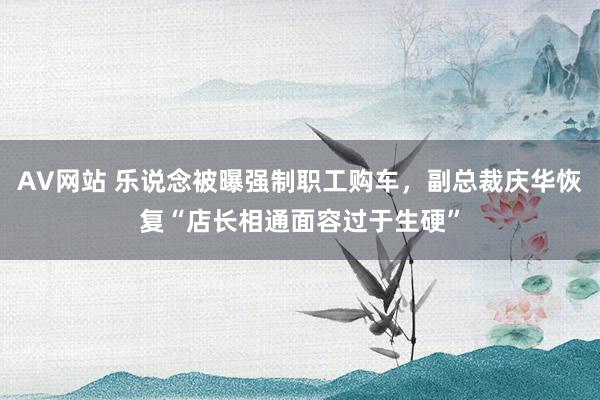 AV网站 乐说念被曝强制职工购车，副总裁庆华恢复“店长相通面容过于生硬”