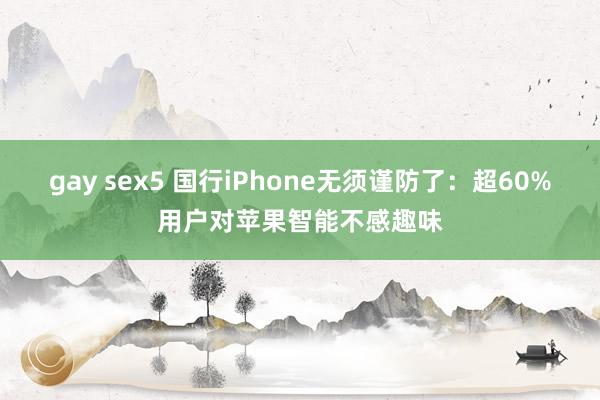 gay sex5 国行iPhone无须谨防了：超60%用户对苹果智能不感趣味