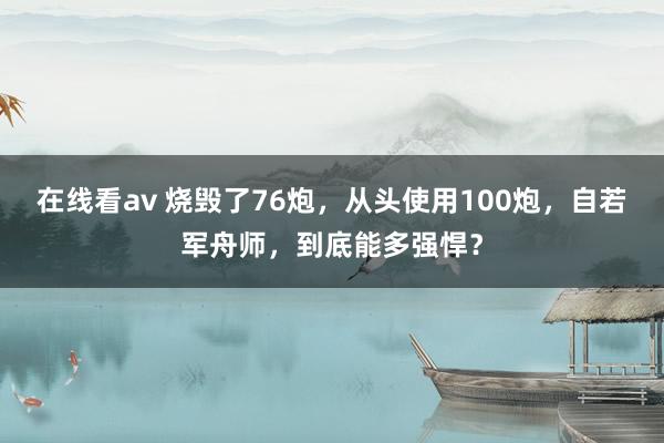 在线看av 烧毁了76炮，从头使用100炮，自若军舟师，到底能多强悍？