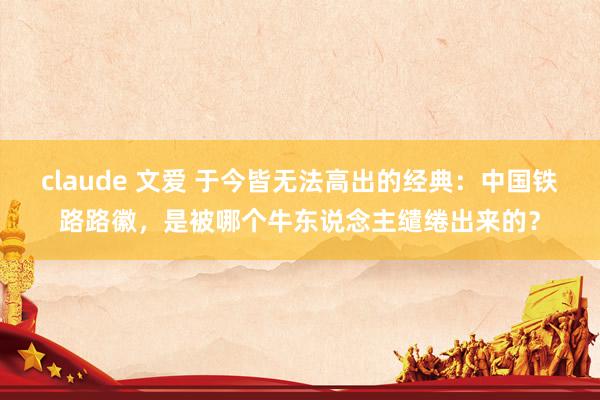 claude 文爱 于今皆无法高出的经典：中国铁路路徽，是被哪个牛东说念主缱绻出来的？