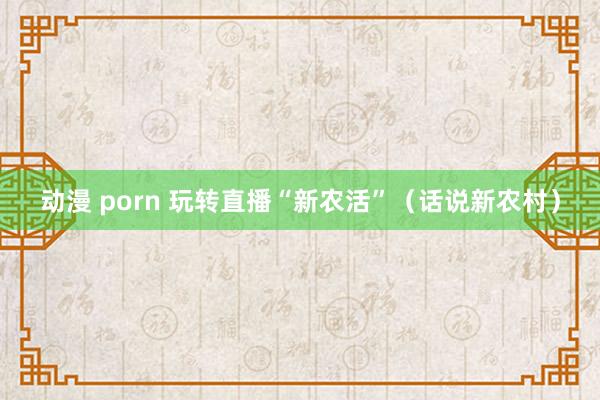 动漫 porn 玩转直播“新农活”（话说新农村）