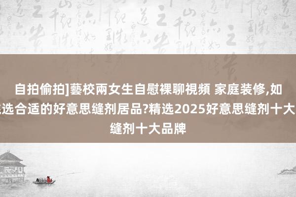 自拍偷拍]藝校兩女生自慰裸聊視頻 家庭装修，如何挑选合适的好意思缝剂居品?精选2025好意思缝剂十大品牌