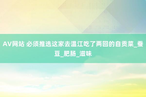 AV网站 必须推选这家去温江吃了两回的自贡菜_蚕豆_肥肠_滋味