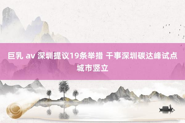 巨乳 av 深圳提议19条举措 干事深圳碳达峰试点城市竖立