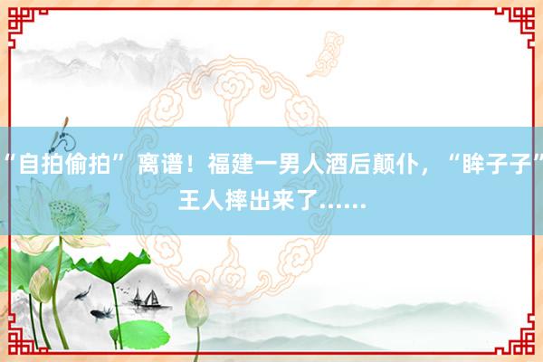 “自拍偷拍” 离谱！福建一男人酒后颠仆，“眸子子”王人摔出来了......