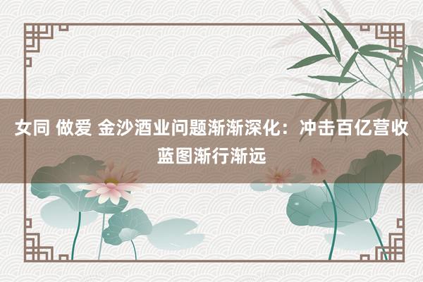 女同 做爱 金沙酒业问题渐渐深化：冲击百亿营收蓝图渐行渐远