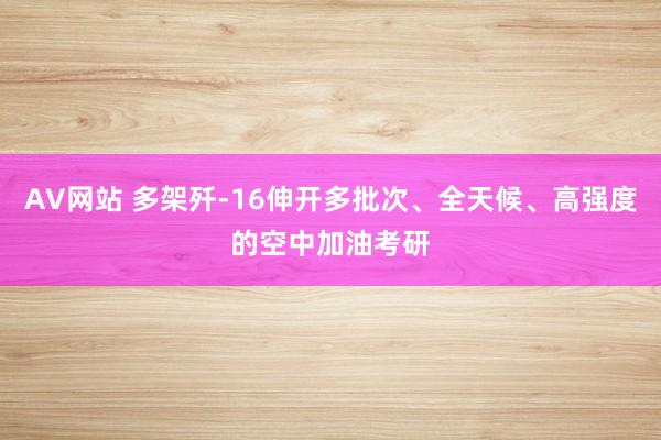 AV网站 多架歼-16伸开多批次、全天候、高强度的空中加油考研